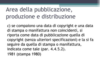 Area della pubblicazione,
produzione e distribuzione
c) se compaiono una data di copyright e una data
di stampa o manifattura non coincidenti, si
riporta come data di pubblicazione quella di
copyright (senza ulteriori specificazioni) e la si fa
seguire da quella di stampa o manifattura,
indicata come tale (par. 4.4.5.2).
1981 (stampa 1980)
 