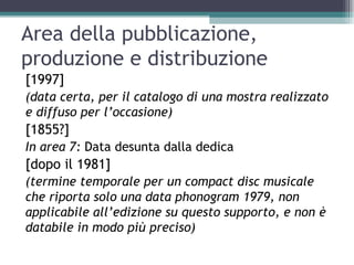 Area della pubblicazione,
produzione e distribuzione
[1997]
(data certa, per il catalogo di una mostra realizzato
e diffuso per l’occasione)
[1855?]
In area 7: Data desunta dalla dedica
[dopo il 1981]
(termine temporale per un compact disc musicale
che riporta solo una data phonogram 1979, non
applicabile all’edizione su questo supporto, e non è
databile in modo più preciso)
 