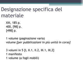 Designazione specifica del
materiale
  XIII, 185 p.
  400, [98] p.
  [498] p.

  1 volume (paginazione varia)
  volume [per pubblicazioni in più unità in corso]

  3 volumi in 5 [I, II.1, II.2, III.1, III,2]
  1 manifesto
  1 volume (a fogli mobili)
 