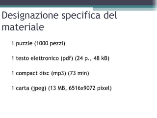 Designazione specifica del
materiale
  1 puzzle (1000 pezzi)

  1 testo elettronico (pdf) (24 p., 48 kB)

  1 compact disc (mp3) (73 min)

  1 carta (jpeg) (13 MB, 6516x9072 pixel)
 