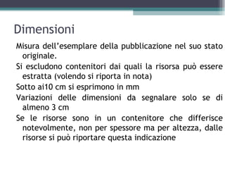 Dimensioni
Misura dell’esemplare della pubblicazione nel suo stato
  originale.
Si escludono contenitori dai quali la risorsa può essere
  estratta (volendo si riporta in nota)
Sotto ai10 cm si esprimono in mm
Variazioni delle dimensioni da segnalare solo se di
  almeno 3 cm
Se le risorse sono in un contenitore che differisce
  notevolmente, non per spessore ma per altezza, dalle
  risorse si può riportare questa indicazione
 