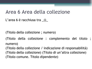 Area 6 Area della collezione
L’area 6 è racchiusa tra _()_


(Titolo della collezione ; numero)
(Titolo della collezione : complemento del titolo ;
numero)
(Titolo della collezione / indicazione di responsabilità)
(Titolo della collezione) (Titolo di un’altra collezione)
(Titolo comune. Titolo dipendente)
 