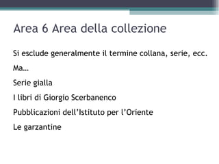Area 6 Area della collezione
Si esclude generalmente il termine collana, serie, ecc.
Ma…
Serie gialla
I libri di Giorgio Scerbanenco
Pubblicazioni dell’Istituto per l’Oriente
Le garzantine
 