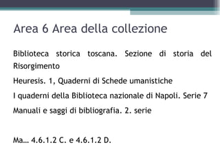 Area 6 Area della collezione
Biblioteca storica toscana. Sezione di storia del
Risorgimento
Heuresis. 1, Quaderni di Schede umanistiche
I quaderni della Biblioteca nazionale di Napoli. Serie 7
Manuali e saggi di bibliografia. 2. serie


Ma… 4.6.1.2 C. e 4.6.1.2 D.
 