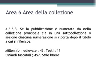 Area 6 Area della collezione

4.6.5.3. Se la pubblicazione è numerata sia nella
collezione principale sia in una sottocollezione o
sezione ciascuna numerazione si riporta dopo il titolo
a cui si riferisce.

Millennio medievale ; 43. Testi ; 11
Einaudi tascabili ; 457. Stile libero
 