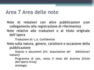 Area 7 Area delle note
Note di relazioni con altre pubblicazioni (con
 collegamento alla registrazione di riferimento)
Note relative alle traduzioni o al titolo originale
 dell’opera
     Traduzione di: L.A. Confidential
Note sulla natura, genere, carattere e occasione della
 pubblicazione
      Statuto e documenti [tit: Associazione dei bibliotecari
 italiani]
      Programma di sala, senza il testo del dramma [titolo
      dell’opera lirica]
      Antologia
 