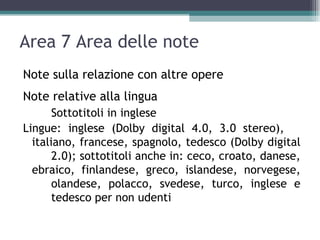 Area 7 Area delle note
Note sulla relazione con altre opere
Note relative alla lingua
       Sottotitoli in inglese
Lingue: inglese (Dolby digital 4.0, 3.0 stereo),
  italiano, francese, spagnolo, tedesco (Dolby digital
       2.0); sottotitoli anche in: ceco, croato, danese,
  ebraico, finlandese, greco, islandese, norvegese,
       olandese, polacco, svedese, turco, inglese e
       tedesco per non udenti
 