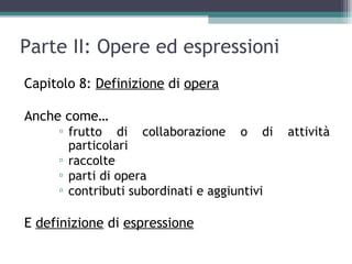 Parte II: Opere ed espressioni
Capitolo 8: Definizione di opera

Anche come…
     ▫ frutto di collaborazione o di         attività
       particolari
     ▫ raccolte
     ▫ parti di opera
     ▫ contributi subordinati e aggiuntivi

E definizione di espressione
 