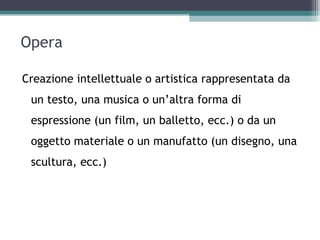 Opera

Creazione intellettuale o artistica rappresentata da
 un testo, una musica o un’altra forma di
 espressione (un film, un balletto, ecc.) o da un
 oggetto materiale o un manufatto (un disegno, una
 scultura, ecc.)
 