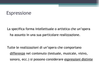 Espressione


La specifica forma intellettuale o artistica che un’opera
 ha assunto in una sua particolare realizzazione.


Tutte le realizzazioni di un’opera che comportano
 differenze nel contenuto (testuale, musicale, visivo,
 sonoro, ecc.) si possono considerare espressioni distinte
 