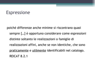 Espressione


poiché differenze anche minime si riscontrano quasi
 sempre […] è opportuno considerare come espressioni
 distinte soltanto le realizzazioni o famiglie di
 realizzazioni affini, anche se non identiche, che sono
 praticamente e utilmente identificabili nel catalogo.
 REICAT 8.2.1
 