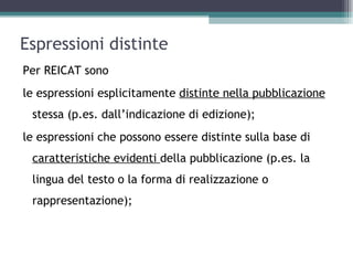Espressioni distinte
Per REICAT sono
le espressioni esplicitamente distinte nella pubblicazione
 stessa (p.es. dall’indicazione di edizione);
le espressioni che possono essere distinte sulla base di
 caratteristiche evidenti della pubblicazione (p.es. la
 lingua del testo o la forma di realizzazione o
 rappresentazione);
 