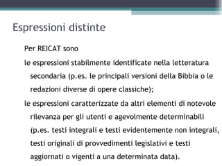 Espressioni distinte
  Per REICAT sono
  le espressioni stabilmente identificate nella letteratura
   secondaria (p.es. le principali versioni della Bibbia o le
   redazioni diverse di opere classiche);
  le espressioni caratterizzate da altri elementi di notevole
   rilevanza per gli utenti e agevolmente determinabili
   (p.es. testi integrali e testi evidentemente non integrali,
   testi originali di provvedimenti legislativi e testi
   aggiornati o vigenti a una determinata data).
 