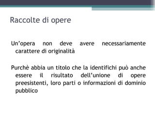 Raccolte di opere

Un’opera non deve avere           necessariamente
 carattere di originalità

Purchè abbia un titolo che la identifichi può anche
 essere il risultato dell’unione di opere
 preesistenti, loro parti o informazioni di dominio
 pubblico
 