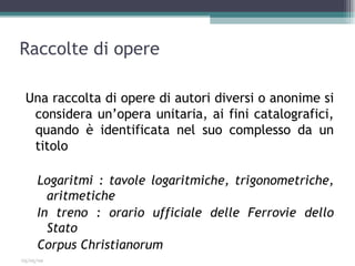 Raccolte di opere

 Una raccolta di opere di autori diversi o anonime si
  considera un’opera unitaria, ai fini catalografici,
  quando è identificata nel suo complesso da un
  titolo

     Logaritmi : tavole logaritmiche, trigonometriche,
       aritmetiche
     In treno : orario ufficiale delle Ferrovie dello
       Stato
     Corpus Christianorum
03/05/09
 