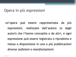 Opera in più espressioni


 un’opera     può   essere   rappresentata   da   più
     espressioni, realizzate dall’autore (o dagli
     autori) che l’hanno concepita o da altri, e ogni
     espressione può essere registrata o riprodotta e
     messa a disposizione in una o più pubblicazioni
     diverse (edizioni o manifestazioni)
03/05/09
 