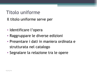 Titolo uniforme
 Il titolo uniforme serve per

 • Identificare l’opera
 • Raggruppare le diverse edizioni
 • Presentare i dati in maniera ordinata e
   strutturata nel catalogo
 • Segnalare la relazione tra le opere



03/05/09
 