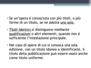 • Se un’opera è conosciuta con più titoli, o più
  forme di un titolo, se ne adotta uno solo.
• Titoli identici si distinguono mediante
  qualificazioni o altri elementi, quando non è
  sufficiente l’intestazione principale.
• Nel caso di opere di cui si conosca una sola
  edizione, con un titolo idoneo a identificarle, il
  titolo della pubblicazione può essere usato anche
  come titolo uniforme.
 