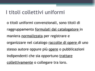 I titoli collettivi uniformi
o titoli uniformi convenzionali, sono titoli di
raggruppamento formulati dal catalogatore in
maniera normalizzata per registrare e
organizzare nel catalogo raccolte di opere di uno
stesso autore oppure più opere o pubblicazioni
indipendenti che sia opportuno trattare
collettivamente o collegare tra loro.
 