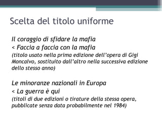 Scelta del titolo uniforme
Il coraggio di sfidare la mafia
< Faccia a faccia con la mafia
(titolo usato nella prima edizione dell’opera di Gigi
Moncalvo, sostituito dall’altro nella successiva edizione
dello stesso anno)

Le minoranze nazionali in Europa
< La guerra è qui
(titoli di due edizioni o tirature della stessa opera,
pubblicate senza data probabilmente nel 1984)
 
