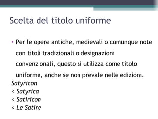 Scelta del titolo uniforme

• Per le opere antiche, medievali o comunque note
 con titoli tradizionali o designazioni
 convenzionali, questo si utilizza come titolo
  uniforme, anche se non prevale nelle edizioni.
Satyricon
< Satyrica
< Satiricon
< Le Satire
 