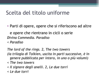 Scelta del titolo uniforme

• Parti di opere, opere che si riferiscono ad altre
 e opere che rientrano in cicli o serie
Divina Commedia. Paradiso
< Paradiso

The lord of the rings. 2, The two towers
(la trilogia di Tolkien, uscita in parti successive, è in
  genere pubblicata per intero, in uno o più volumi)
< The two towers
< Il signore degli anelli. 2, Le due torri
< Le due torri
 