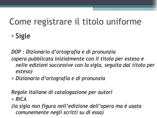 Come registrare il titolo uniforme
• Sigle

DOP : Dizionario d’ortografia e di pronunzia
(opera pubblicata inizialmente con il titolo per esteso e
  nelle edizioni successive con la sigla, seguita dal titolo per
  esteso)
< Dizionario d’ortografia e di pronunzia

Regole italiane di catalogazione per autori
< RICA
(la sigla non figura nell’edizione dell’opera ma è usata
  comunemente negli scritti su di essa)
 