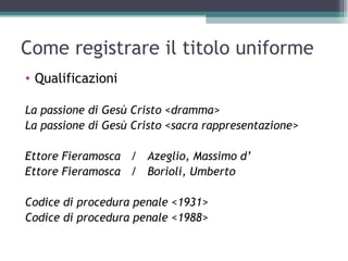 Come registrare il titolo uniforme
• Qualificazioni

La passione di Gesù Cristo <dramma>
La passione di Gesù Cristo <sacra rappresentazione>

Ettore Fieramosca / Azeglio, Massimo d’
Ettore Fieramosca / Borioli, Umberto

Codice di procedura penale <1931>
Codice di procedura penale <1988>
 