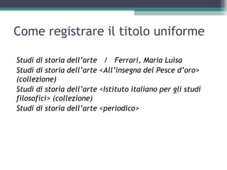 Come registrare il titolo uniforme

Studi di storia dell’arte    / Ferrari, Maria Luisa
Studi di storia dell’arte   <All’insegna del Pesce d’oro>
(collezione)
Studi di storia dell’arte   <Istituto italiano per gli studi
filosofici> (collezione)
Studi di storia dell’arte   <periodico>
 