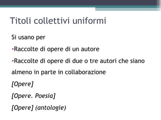 Titoli collettivi uniformi
Si usano per
•Raccolte di opere di un autore
•Raccolte di opere di due o tre autori che siano
almeno in parte in collaborazione
[Opere]
[Opere. Poesia]
[Opere] (antologie)
 
