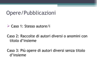 Opere/Pubblicazioni

 Caso 1: Stesso autore/i

Caso 2: Raccolte di autori diversi o anomini con
 titolo d’insieme

Caso 3: Più opere di autori diversi senza titolo
 d’insieme
 