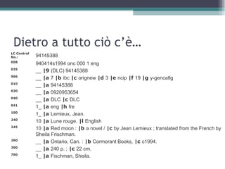 Dietro a tutto ciò c’è…
LC Control
No.:         94145388
008
             940414s1994 onc 000 1 eng
035
             __ |9 (DLC) 94145388
906
             __ |a 7 |b ibc |c orignew |d 3 |e ncip |f 19 |g y-gencatlg
010
             __ |a 94145388
020
             __ |a 0920953654
040
             __ |a DLC |c DLC
041
             1_ |a eng |h fre
100
             1_ |a Lemieux, Jean.
240
             10 |a Lune rouge. |l English
245
             10 |a Red moon : |b a novel / |c by Jean Lemieux ; translated from the French by
             Sheila Frischman.
260
             __ |a Ontario, Can. : |b Cormorant Books, |c c1994.
300
             __ |a 240 p. ; |c 22 cm.
700
             1_ |a Fischman, Sheila.
 