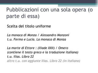 Pubblicazioni con una sola opera (o
parte di essa)
Scelta del titolo uniforme

La monaca di Monza / Alessandro Manzoni
t.u. Fermo e Lucia. La monaca di Monza

La morte di Ettore : (Iliade XXII) / Omero
(contiene il testo greco e la traduzione italiana)
t.u. Ilias. Libro 22
altro t.u. con aggiunte Ilias. Libro 22 (in italiano)
 