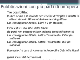 Pubblicazioni con più parti di un’opera
   Tre possibilità:
   Il libro primo e il secondo dell’Eneida di Virgilio / ridotti in
      ottava rima da Giovanni Andrea dell’Anguillara
   t.u. con aggiunte Aeneis. Libri 1-2 (in italiano)
   Ester e Rut : due libri della Bibbia
   (le parti non possono essere indicate cumulativamente)
   t.u. con aggiunte Bibbia. Antico Testamento. Ester (in
     italiano)
   t.u. con aggiunte Bibbia. Antico Testamento. Rut (in
     italiano)

   Boccaccio / a cura di Annamaria Andreoli e Gabriella Magni

   (passi scelti dal Decameron)
 