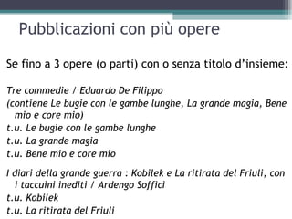 Pubblicazioni con più opere

Se fino a 3 opere (o parti) con o senza titolo d’insieme:

Tre commedie / Eduardo De Filippo
(contiene Le bugie con le gambe lunghe, La grande magia, Bene
  mio e core mio)
t.u. Le bugie con le gambe lunghe
t.u. La grande magia
t.u. Bene mio e core mio
I diari della grande guerra : Kobilek e La ritirata del Friuli, con
  i taccuini inediti / Ardengo Soffici
t.u. Kobilek
t.u. La ritirata del Friuli
 