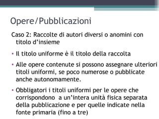 Opere/Pubblicazioni
Caso 2: Raccolte di autori diversi o anomini con
 titolo d’insieme
• Il titolo uniforme è il titolo della raccolta
• Alle opere contenute si possono assegnare ulteriori
  titoli uniformi, se poco numerose o pubblicate
  anche autonomamente.
• Obbligatori i titoli uniformi per le opere che
  corrispondono a un’intera unità fisica separata
  della pubblicazione e per quelle indicate nella
  fonte primaria (fino a tre)
 