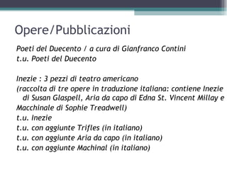Opere/Pubblicazioni
Poeti del Duecento / a cura di Gianfranco Contini
t.u. Poeti del Duecento

Inezie : 3 pezzi di teatro americano
(raccolta di tre opere in traduzione italiana: contiene Inezie
  di Susan Glaspell, Aria da capo di Edna St. Vincent Millay e
Macchinale di Sophie Treadwell)
t.u. Inezie
t.u. con aggiunte Trifles (in italiano)
t.u. con aggiunte Aria da capo (in italiano)
t.u. con aggiunte Machinal (in italiano)
 