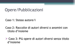 Opere/Pubblicazioni

Caso 1: Stesso autore/i

Caso 2: Raccolte di autori diversi o anomini con
 titolo d’insieme

 Caso 3: Più opere di autori diversi senza titolo
 d’insieme
 