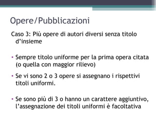Opere/Pubblicazioni
Caso 3: Più opere di autori diversi senza titolo
 d’insieme

• Sempre titolo uniforme per la prima opera citata
  (o quella con maggior rilievo)
• Se vi sono 2 o 3 opere si assegnano i rispettivi
  titoli uniformi.

• Se sono più di 3 o hanno un carattere aggiuntivo,
  l’assegnazione dei titoli uniformi è facoltativa
 