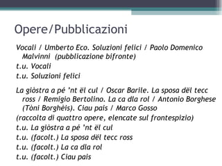 Opere/Pubblicazioni
Vocali / Umberto Eco. Soluzioni felici / Paolo Domenico
  Malvinni (pubblicazione bifronte)
t.u. Vocali
t.u. Soluzioni felici
La giòstra a pé ’nt ël cul / Oscar Barile. La sposa dël tecc
  ross / Remigio Bertolino. La ca dla rol / Antonio Borghese
  (Tòni Borghèis). Ciau pais / Marco Gosso
(raccolta di quattro opere, elencate sul frontespizio)
t.u. La giòstra a pé ’nt ël cul
t.u. (facolt.) La sposa dël tecc ross
t.u. (facolt.) La ca dla rol
t.u. (facolt.) Ciau pais
 
