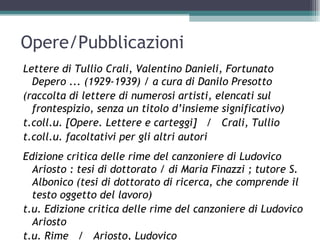 Opere/Pubblicazioni
Lettere di Tullio Crali, Valentino Danieli, Fortunato
  Depero ... (1929-1939) / a cura di Danilo Presotto
(raccolta di lettere di numerosi artisti, elencati sul
  frontespizio, senza un titolo d’insieme significativo)
t.coll.u. [Opere. Lettere e carteggi] / Crali, Tullio
t.coll.u. facoltativi per gli altri autori
Edizione critica delle rime del canzoniere di Ludovico
  Ariosto : tesi di dottorato / di Maria Finazzi ; tutore S.
  Albonico (tesi di dottorato di ricerca, che comprende il
  testo oggetto del lavoro)
t.u. Edizione critica delle rime del canzoniere di Ludovico
  Ariosto
t.u. Rime / Ariosto, Ludovico
 