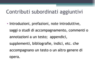 Contributi subordinati aggiuntivi

• Introduzioni, prefazioni, note introduttive,
 saggi o studi di accompagnamento, commenti o
 annotazioni a un testo; appendici,
 supplementi, bibliografie, indici, etc. che
 accompagnano un testo o un altro genere di
 opera.
 