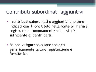 Contributi subordinati aggiuntivi
• I contributi subordinati o aggiuntivi che sono
  indicati con il loro titolo nella fonte primaria si
  registrano autonomamente se questo è
  sufficiente a identificarli.

• Se non vi figurano o sono indicati
  genericamente la loro registrazione è
  facoltativa
 
