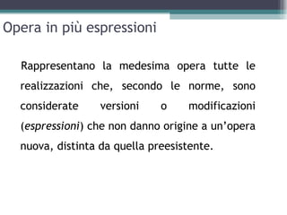 Opera in più espressioni

  Rappresentano la medesima opera tutte le
  realizzazioni che, secondo le norme, sono
  considerate     versioni    o    modificazioni
  (espressioni) che non danno origine a un’opera
  nuova, distinta da quella preesistente.
 