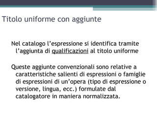 Titolo uniforme con aggiunte


  Nel catalogo l’espressione si identifica tramite
   l’aggiunta di qualificazioni al titolo uniforme

  Queste aggiunte convenzionali sono relative a
   caratteristiche salienti di espressioni o famiglie
   di espressioni di un’opera (tipo di espressione o
   versione, lingua, ecc.) formulate dal
   catalogatore in maniera normalizzata.
 