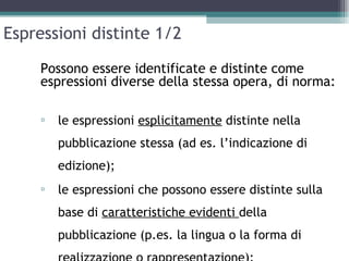 Espressioni distinte 1/2

    Possono essere identificate e distinte come
    espressioni diverse della stessa opera, di norma:

    ▫   le espressioni esplicitamente distinte nella
        pubblicazione stessa (ad es. l’indicazione di
        edizione);
    ▫   le espressioni che possono essere distinte sulla
        base di caratteristiche evidenti della
        pubblicazione (p.es. la lingua o la forma di
 