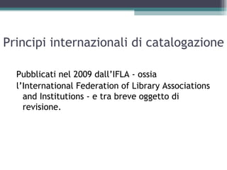Principi internazionali di catalogazione

  Pubblicati nel 2009 dall’IFLA - ossia
  l’International Federation of Library Associations
    and Institutions - e tra breve oggetto di
    revisione.
 