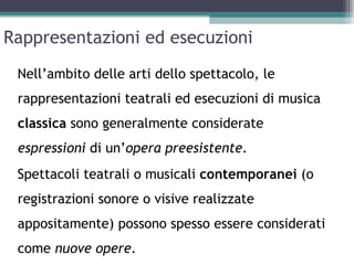 Rappresentazioni ed esecuzioni
 Nell’ambito delle arti dello spettacolo, le
 rappresentazioni teatrali ed esecuzioni di musica
 classica sono generalmente considerate
 espressioni di un’opera preesistente.
 Spettacoli teatrali o musicali contemporanei (o
 registrazioni sonore o visive realizzate
 appositamente) possono spesso essere considerati
 come nuove opere.
 