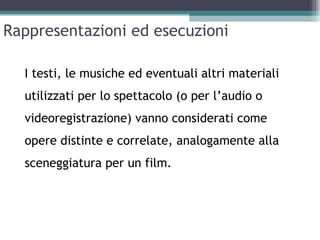 Rappresentazioni ed esecuzioni

  I testi, le musiche ed eventuali altri materiali
  utilizzati per lo spettacolo (o per l’audio o
  videoregistrazione) vanno considerati come
  opere distinte e correlate, analogamente alla
  sceneggiatura per un film.
 