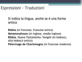 Espressioni - Traduzioni

    Si indica la lingua, anche se è una forma
    antica

    Bibbia (in francese, francese antico)
    Metamorphoses (in inglese, medio inglese)
    Bibbia. Nuovo Testamento. Vangeli (in tedesco,
    alto tedesco antico)
    Pèlerinage de Charlemagne (in francese moderno)
 